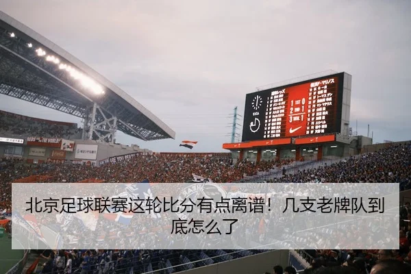 北京足球联赛这轮比分有点离谱！几支老牌队到底怎么了 | leyu
