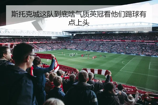 斯托克城这队到底啥气质英冠看他们踢球有点上头 | leyu