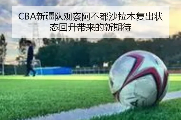 CBA新疆队观察阿不都沙拉木复出状态回升带来的新期待