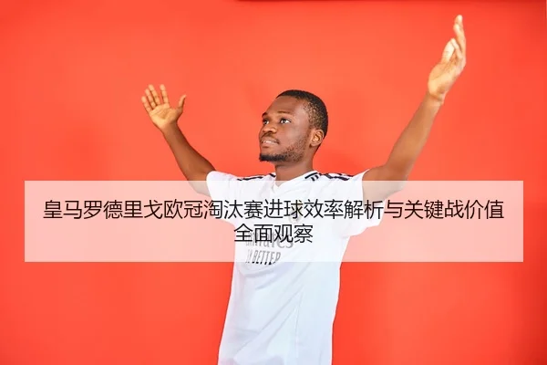 皇马罗德里戈欧冠淘汰赛进球效率解析与关键战价值全面观察 | leyu