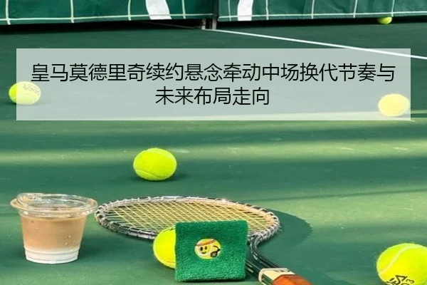 皇马莫德里奇续约悬念牵动中场换代节奏与未来布局走向 | leyu
