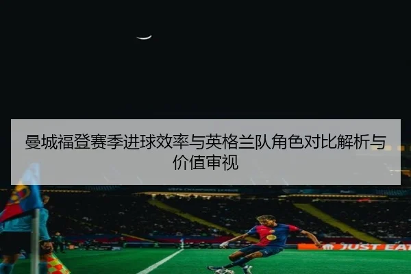 曼城福登赛季进球效率与英格兰队角色对比解析与价值审视