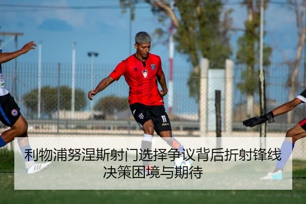 利物浦努涅斯射门选择争议背后折射锋线决策困境与期待