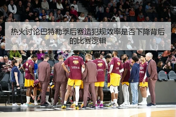 热火讨论巴特勒季后赛造犯规效率是否下降背后的比赛逻辑