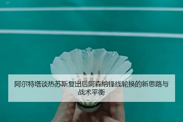 阿尔特塔谈热苏斯复出后阿森纳锋线轮换的新思路与战术平衡