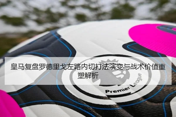 皇马复盘罗德里戈左路内切打法演变与战术价值重塑解析