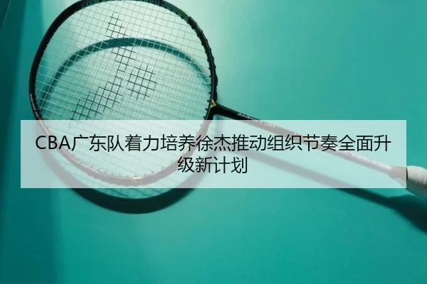 CBA广东队着力培养徐杰推动组织节奏全面升级新计划
