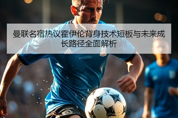 曼联名宿热议霍伊伦背身技术短板与未来成长路径全面解析