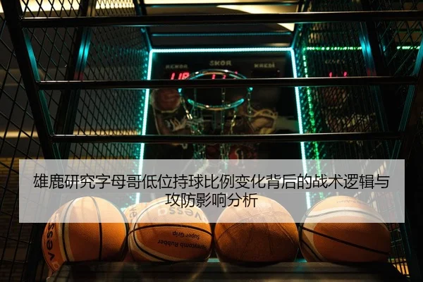 雄鹿研究字母哥低位持球比例变化背后的战术逻辑与攻防影响分析