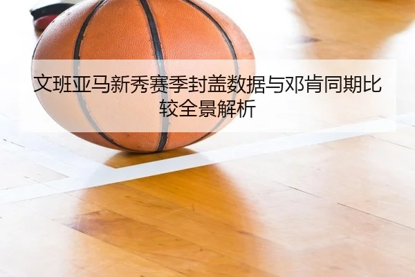 文班亚马新秀赛季封盖数据与邓肯同期比较全景解析