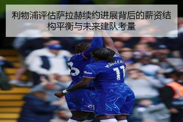 利物浦评估萨拉赫续约进展背后的薪资结构平衡与未来建队考量