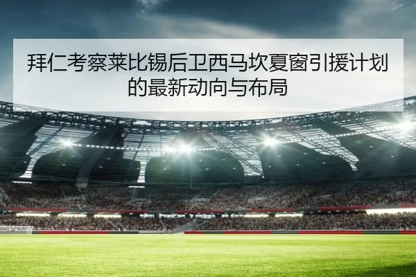 拜仁考察莱比锡后卫西马坎夏窗引援计划的最新动向与布局