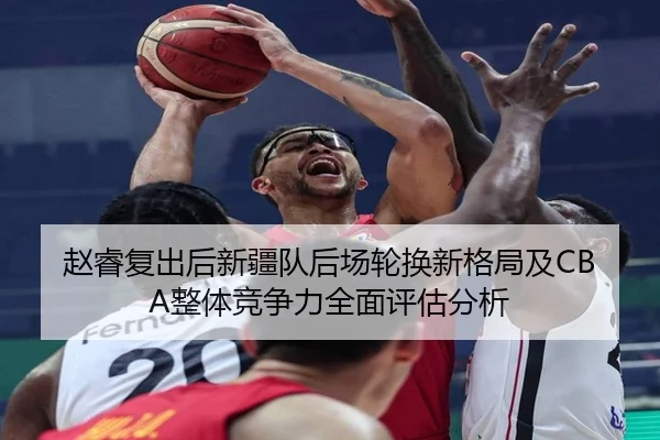 赵睿复出后新疆队后场轮换新格局及CBA整体竞争力全面评估分析