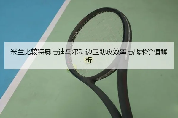 米兰比较特奥与迪马尔科边卫助攻效率与战术价值解析