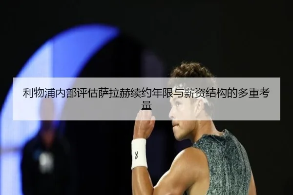 利物浦内部评估萨拉赫续约年限与薪资结构的多重考量