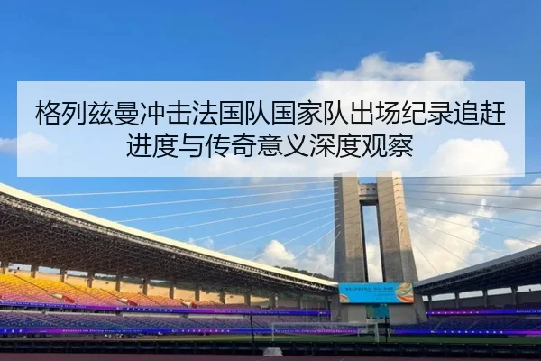 格列兹曼冲击法国队国家队出场纪录追赶进度与传奇意义深度观察