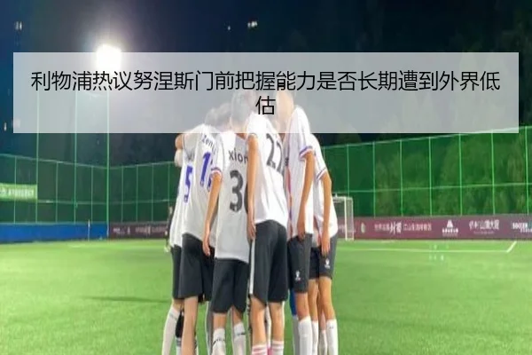 利物浦热议努涅斯门前把握能力是否长期遭到外界低估
