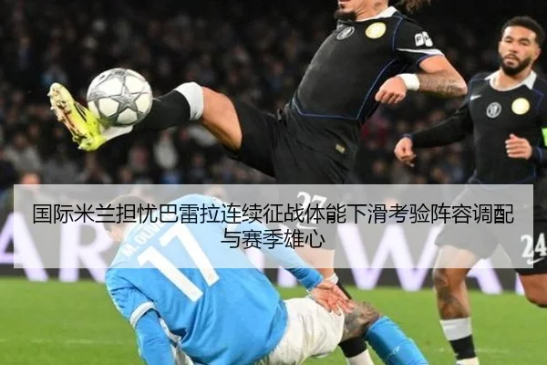 国际米兰担忧巴雷拉连续征战体能下滑考验阵容调配与赛季雄心