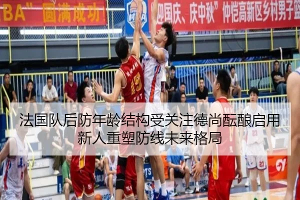 法国队后防年龄结构受关注德尚酝酿启用新人重塑防线未来格局
