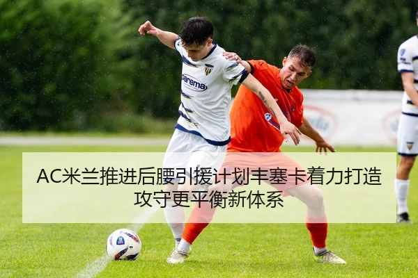 AC米兰推进后腰引援计划丰塞卡着力打造攻守更平衡新体系