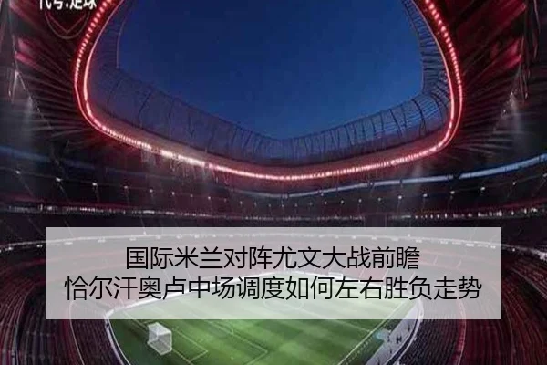 国际米兰对阵尤文大战前瞻 恰尔汗奥卢中场调度如何左右胜负走势